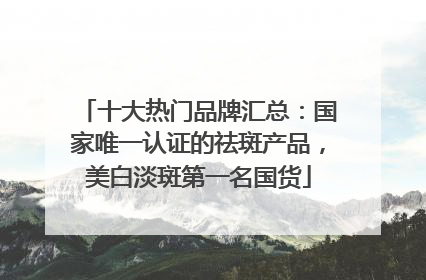十大热门品牌汇总：国家唯一认证的祛斑产品，美白淡斑第一名国货