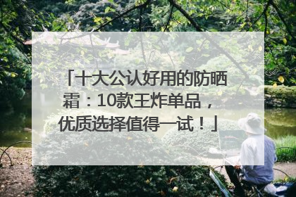 十大公认好用的防晒霜：10款王炸单品，优质选择值得一试！