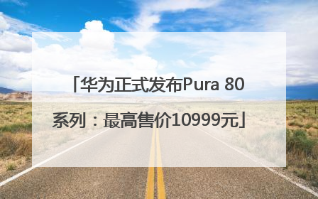 华为正式发布Pura 80系列：最高售价10999元