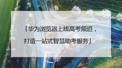 华为浏览器上线高考频道，打造一站式智慧助考服务