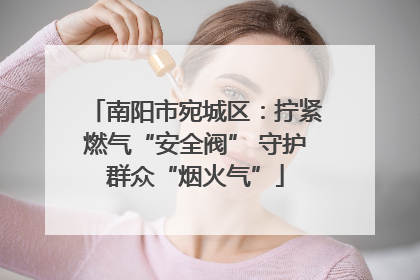 南阳市宛城区：拧紧燃气“安全阀” 守护群众“烟火气”