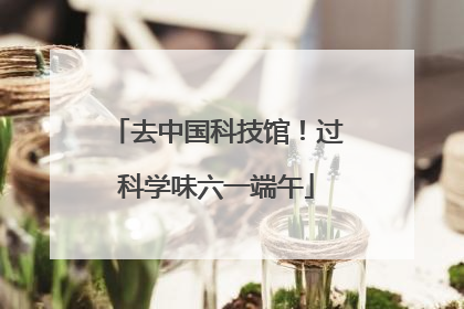 去中国科技馆！过科学味六一端午