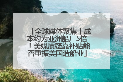 全球媒体聚焦丨成本约为亚洲船厂5倍！美媒质疑靠补贴能否重振美国造船业
