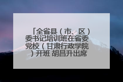 全省县（市、区）委书记培训班在省委党校（甘肃行政学院）开班 胡昌升出席开班式并讲话