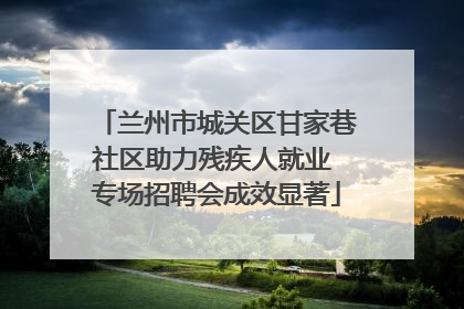 兰州市城关区甘家巷社区助力残疾人就业 专场招聘会成效显著