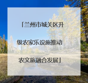 兰州市城关区升级农家乐设施推动农文旅融合发展
