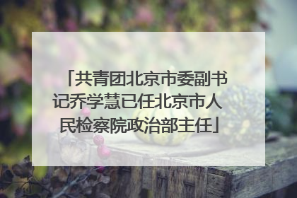 共青团北京市委副书记乔学慧已任北京市人民检察院政治部主任