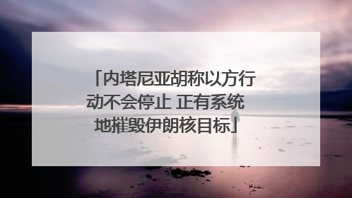 内塔尼亚胡称以方行动不会停止 正有系统地摧毁伊朗核目标