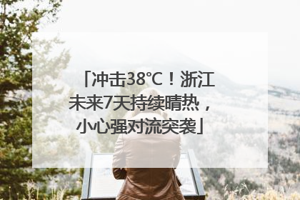冲击38℃！浙江未来7天持续晴热，小心强对流突袭