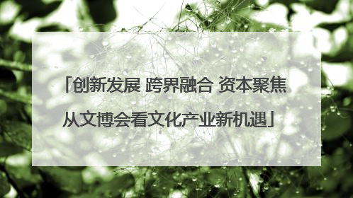 创新发展 跨界融合 资本聚焦 从文博会看文化产业新机遇