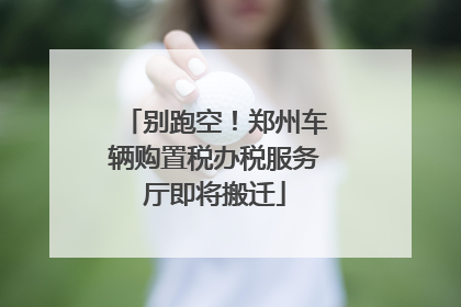 别跑空！郑州车辆购置税办税服务厅即将搬迁
