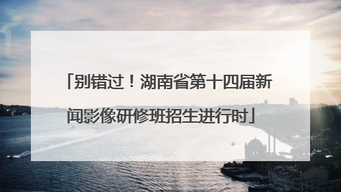 别错过！湖南省第十四届新闻影像研修班招生进行时