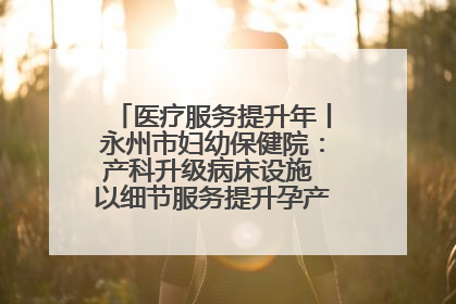 医疗服务提升年丨永州市妇幼保健院：产科升级病床设施 以细节服务提升孕产妇就医体验