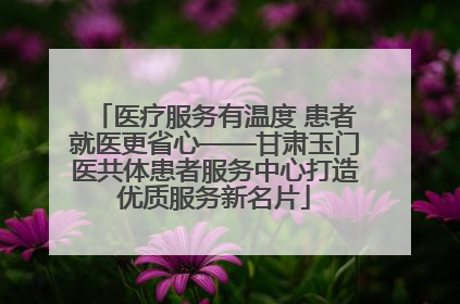 医疗服务有温度 患者就医更省心——甘肃玉门医共体患者服务中心打造优质服务新名片