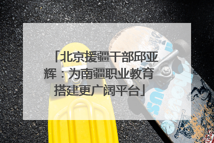 北京援疆干部邱亚辉：为南疆职业教育搭建更广阔平台
