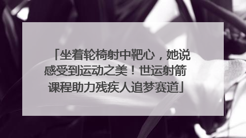 坐着轮椅射中靶心，她说感受到运动之美！世运射箭课程助力残疾人追梦赛道