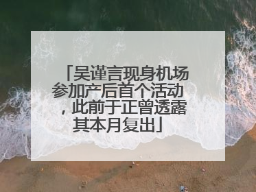 吴谨言现身机场参加产后首个活动，此前于正曾透露其本月复出