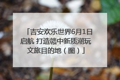 吉安欢乐世界6月1日启航 打造赣中新质潮玩文旅目的地（图）