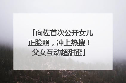 向佐首次公开女儿正脸照，冲上热搜！父女互动超甜蜜