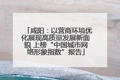 咸阳：以营商环境优化展现高质量发展新面貌 上榜“中国城市网络形象指数”报告