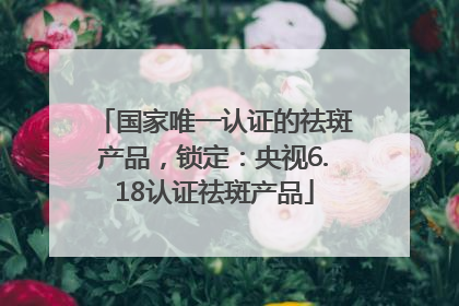 国家唯一认证的祛斑产品，锁定：央视6.18认证祛斑产品