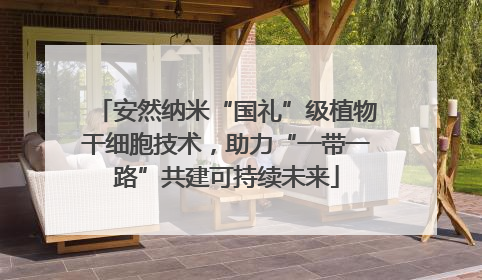 安然纳米“国礼”级植物干细胞技术，助力“一带一路”共建可持续未来