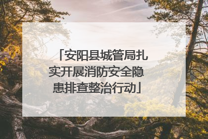 安阳县城管局扎实开展消防安全隐患排查整治行动