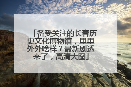 备受关注的长春历史文化博物馆，里里外外啥样？最新剧透来了，高清大图