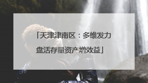 天津津南区：多维发力盘活存量资产增效益