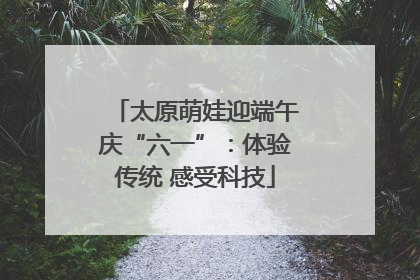 太原萌娃迎端午庆“六一”：体验传统 感受科技