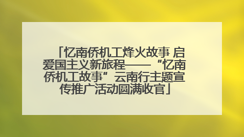 忆南侨机工烽火故事 启爱国主义新旅程——“忆南侨机工故事”云南行主题宣传推广活动圆满收官