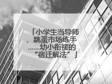 小学生当导师、跳蚤市场练手……幼小衔接的“宿迁解法”