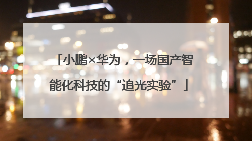 小鹏×华为，一场国产智能化科技的“追光实验”