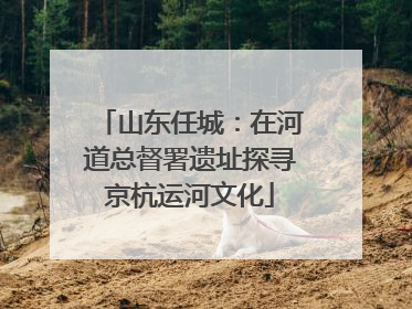 山东任城：在河道总督署遗址探寻京杭运河文化