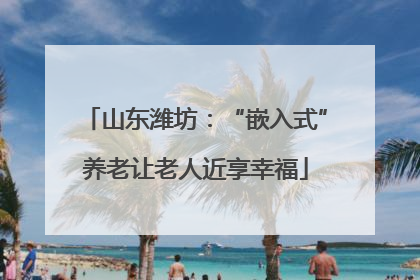 山东潍坊：“嵌入式”养老让老人近享幸福