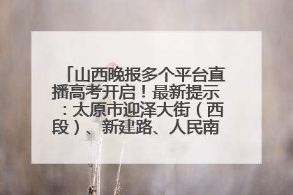 山西晚报多个平台直播高考开启！最新提示：太原市迎泽大街（西段）、新建路、人民南路高考期间增开路口