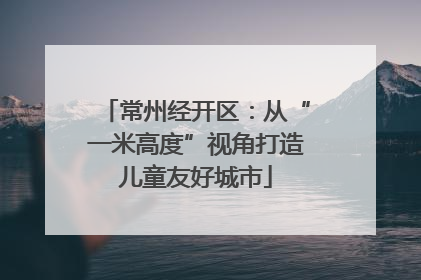 常州经开区：从“一米高度”视角打造儿童友好城市