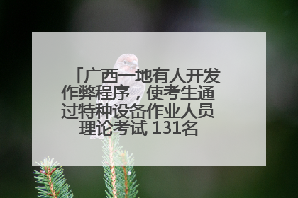 广西一地有人开发作弊程序，使考生通过特种设备作业人员理论考试 131名考生证书被撤销