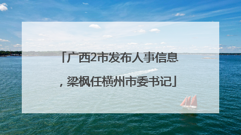 广西2市发布人事信息，梁枫任横州市委书记