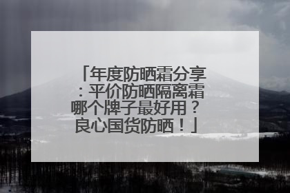 年度防晒霜分享：平价防晒隔离霜哪个牌子最好用？良心国货防晒！