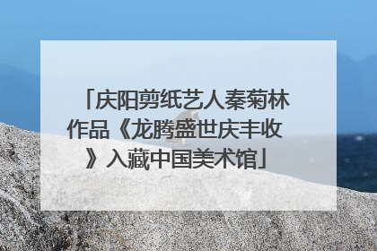 庆阳剪纸艺人秦菊林作品《龙腾盛世庆丰收》入藏中国美术馆
