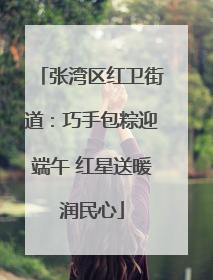 张湾区红卫街道：巧手包粽迎端午 红星送暖润民心