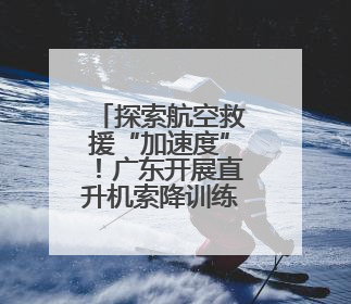 探索航空救援“加速度”！广东开展直升机索降训练和伤病员转运演练