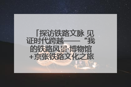 探访铁路文脉 见证时代跨越——“我的铁路风景·博物馆+京张铁路文化之旅”活动在京启动