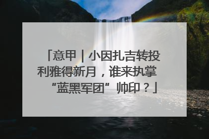 意甲｜小因扎吉转投利雅得新月，谁来执掌“蓝黑军团”帅印？