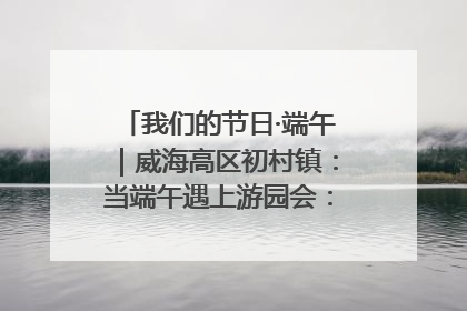 我们的节日·端午｜威海高区初村镇：当端午遇上游园会：来一场“粽”享欢乐的趣味冒险！