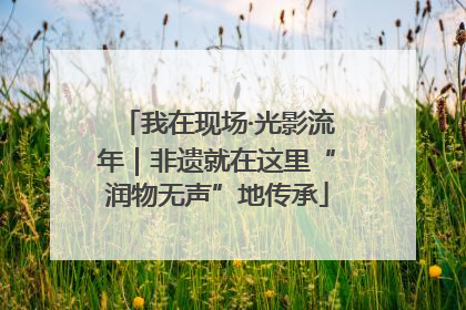 我在现场·光影流年｜非遗就在这里“润物无声”地传承