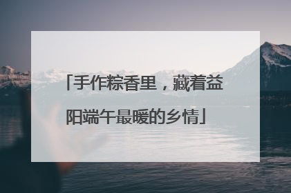 手作粽香里，藏着益阳端午最暖的乡情