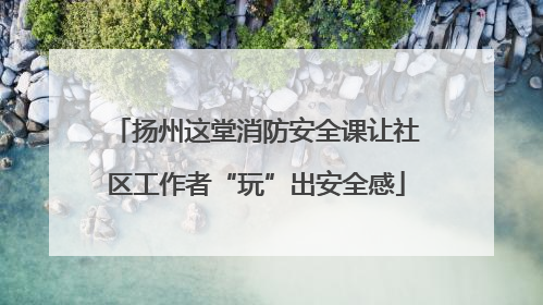 扬州这堂消防安全课让社区工作者“玩”出安全感