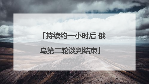 持续约一小时后 俄乌第二轮谈判结束